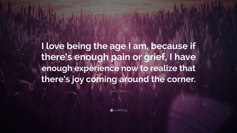Sara Gilbert Quote: “I love being the age I am, because if there’s enough pain or grief, I have enough experience now to realize that there’s joy coming around the corner.”