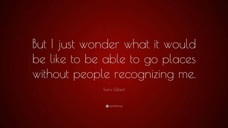 Sara Gilbert Quote: “But I just wonder what it would be like to be able to go places without people recognizing me.”