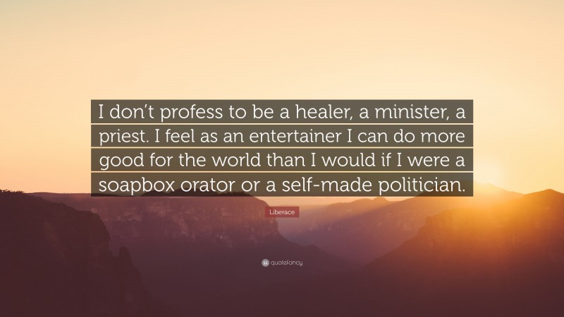 Liberace Quote: “I don’t profess to be a healer, a minister, a priest. I feel as an entertainer I can do more good for the world than I would if I were a soapbox orator or a self-made politician.”