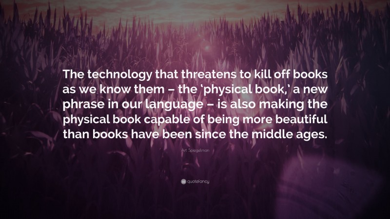 Art Spiegelman Quote: “The technology that threatens to kill off books as we know them – the ‘physical book,’ a new phrase in our language – is also making the physical book capable of being more beautiful than books have been since the middle ages.”