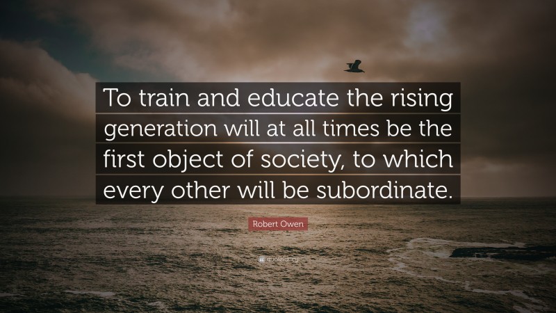 Robert Owen Quote: “To train and educate the rising generation will at all times be the first object of society, to which every other will be subordinate.”