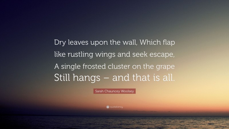 Sarah Chauncey Woolsey Quote: “Dry leaves upon the wall, Which flap like rustling wings and seek escape, A single frosted cluster on the grape Still hangs – and that is all.”