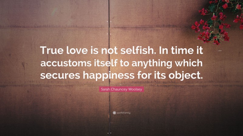 Sarah Chauncey Woolsey Quote: “True love is not selfish. In time it accustoms itself to anything which secures happiness for its object.”