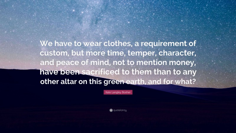 Kate Langley Bosher Quote: “We have to wear clothes, a requirement of custom, but more time, temper, character, and peace of mind, not to mention money, have been sacrificed to them than to any other altar on this green earth, and for what?”