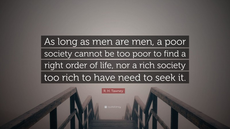 R. H. Tawney Quote: “As long as men are men, a poor society cannot be too poor to find a right order of life, nor a rich society too rich to have need to seek it.”