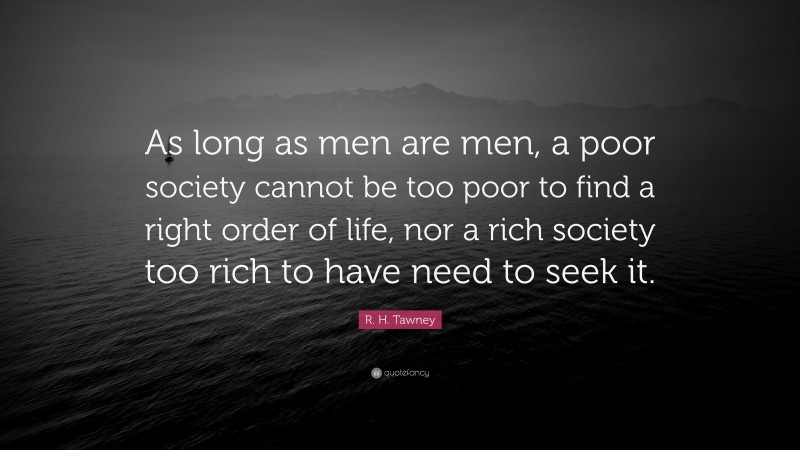 R. H. Tawney Quote: “As long as men are men, a poor society cannot be too poor to find a right order of life, nor a rich society too rich to have need to seek it.”