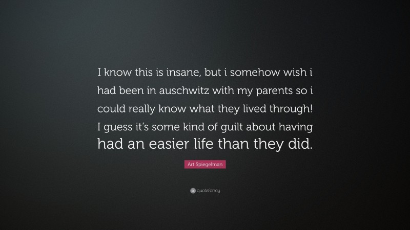 Art Spiegelman Quote: “I know this is insane, but i somehow wish i had been in auschwitz with my parents so i could really know what they lived through! I guess it’s some kind of guilt about having had an easier life than they did.”