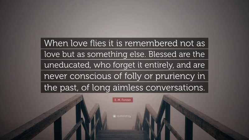 E. M. Forster Quote: “When love flies it is remembered not as love but as something else. Blessed are the uneducated, who forget it entirely, and are never conscious of folly or pruriency in the past, of long aimless conversations.”