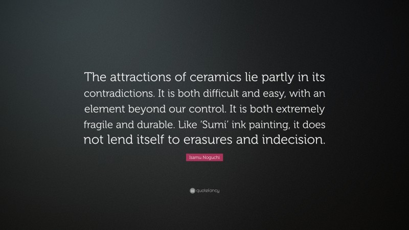 Isamu Noguchi Quote: “The attractions of ceramics lie partly in its contradictions. It is both difficult and easy, with an element beyond our control. It is both extremely fragile and durable. Like ‘Sumi’ ink painting, it does not lend itself to erasures and indecision.”