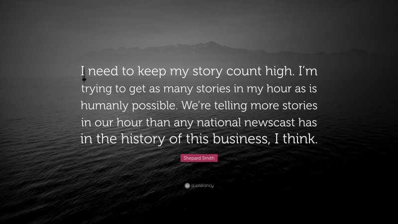 Shepard Smith Quote: “I need to keep my story count high. I’m trying to get as many stories in my hour as is humanly possible. We’re telling more stories in our hour than any national newscast has in the history of this business, I think.”