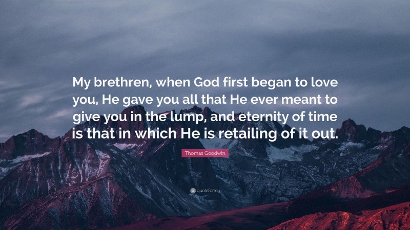 Thomas Goodwin Quote: “My brethren, when God first began to love you, He gave you all that He ever meant to give you in the lump, and eternity of time is that in which He is retailing of it out.”