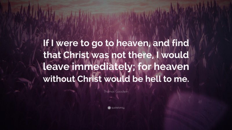 Thomas Goodwin Quote: “If I were to go to heaven, and find that Christ was not there, I would leave immediately; for heaven without Christ would be hell to me.”