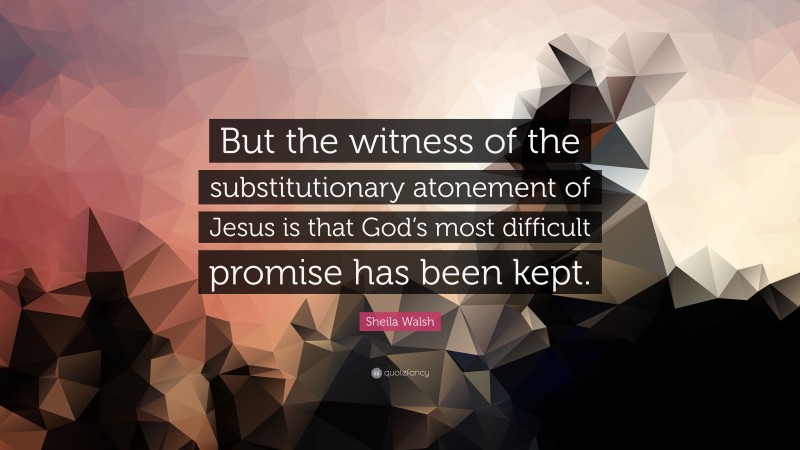 Sheila Walsh Quote: “But the witness of the substitutionary atonement of Jesus is that God’s most difficult promise has been kept.”