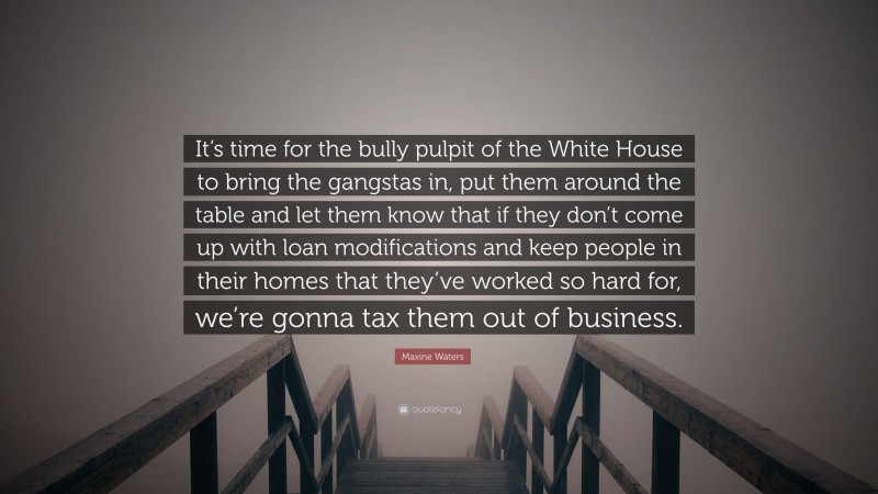 Maxine Waters Quote: “It’s time for the bully pulpit of the White House to bring the gangstas in, put them around the table and let them know that if they don’t come up with loan modifications and keep people in their homes that they’ve worked so hard for, we’re gonna tax them out of business.”