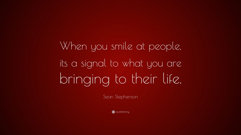 Sean Stephenson Quote: “When you smile at people, its a signal to what you are bringing to their life.”