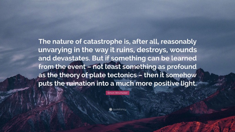 Simon Winchester Quote: “The nature of catastrophe is, after all, reasonably unvarying in the way it ruins, destroys, wounds and devastates. But if something can be learned from the event – not least something as profound as the theory of plate tectonics – then it somehow puts the ruination into a much more positive light.”