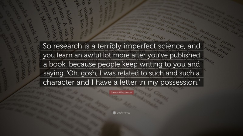 Simon Winchester Quote: “So research is a terribly imperfect science, and you learn an awful lot more after you’ve published a book, because people keep writing to you and saying, ‘Oh, gosh, I was related to such and such a character and I have a letter in my possession.’”