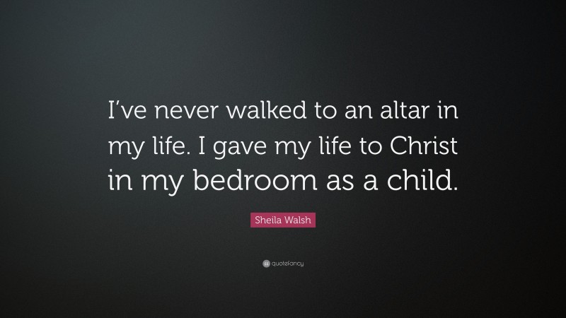 Sheila Walsh Quote: “I’ve never walked to an altar in my life. I gave my life to Christ in my bedroom as a child.”