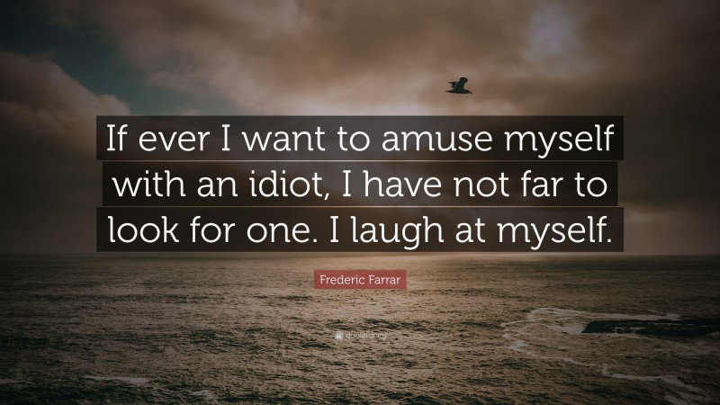 Frederic Farrar Quote: “If ever I want to amuse myself with an idiot, I have not far to look for one. I laugh at myself.”