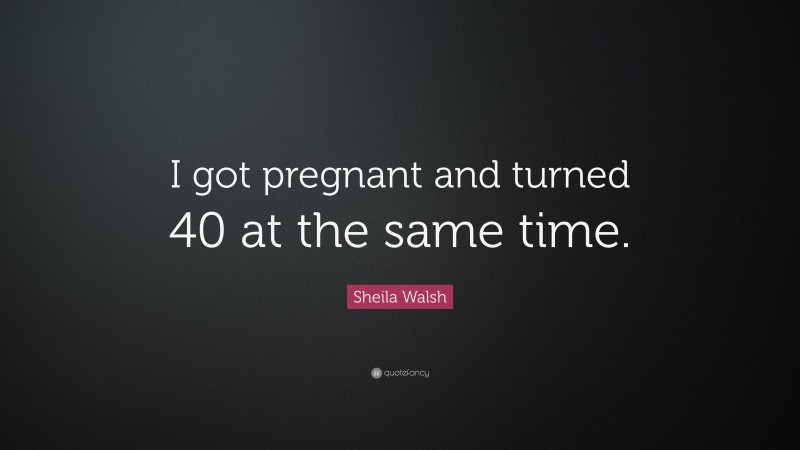 Sheila Walsh Quote: “I got pregnant and turned 40 at the same time.”