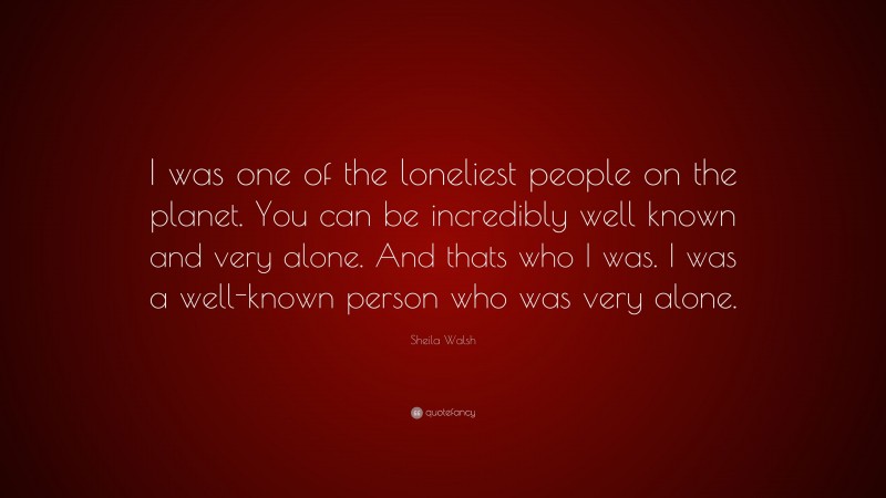 Sheila Walsh Quote: “I was one of the loneliest people on the planet. You can be incredibly well known and very alone. And thats who I was. I was a well-known person who was very alone.”