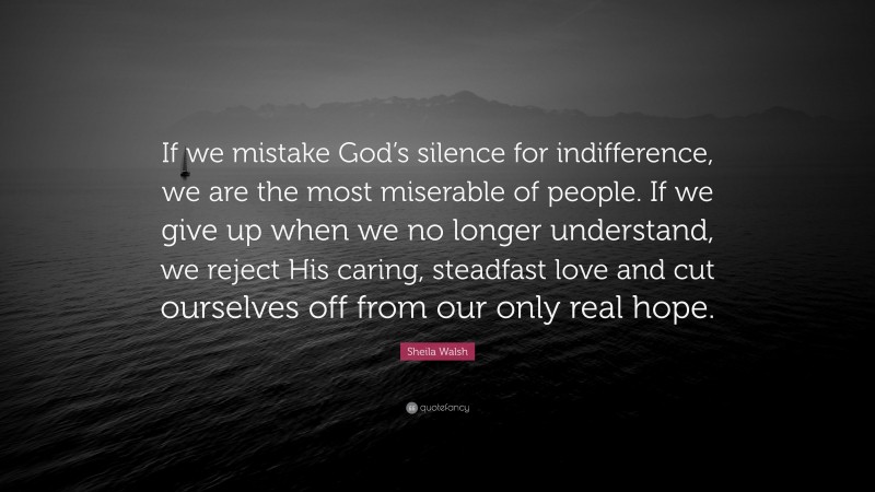 Sheila Walsh Quote: “If we mistake God’s silence for indifference, we are the most miserable of people. If we give up when we no longer understand, we reject His caring, steadfast love and cut ourselves off from our only real hope.”