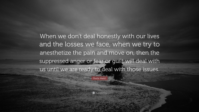 Sheila Walsh Quote: “When we don’t deal honestly with our lives and the losses we face, when we try to anesthetize the pain and move on, then the suppressed anger or fear or guilt will deal with us until we are ready to deal with those issues.”