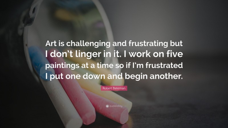 Robert Bateman Quote: “Art is challenging and frustrating but I don’t linger in it. I work on five paintings at a time so if I’m frustrated I put one down and begin another.”