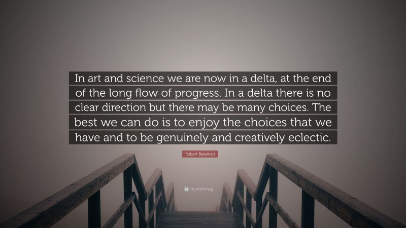 Robert Bateman Quote: “In art and science we are now in a delta, at the end of the long flow of progress. In a delta there is no clear direction but there may be many choices. The best we can do is to enjoy the choices that we have and to be genuinely and creatively eclectic.”