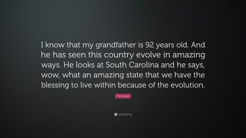 Tim Scott Quote: “I know that my grandfather is 92 years old. And he has seen this country evolve in amazing ways. He looks at South Carolina and he says, wow, what an amazing state that we have the blessing to live within because of the evolution.”