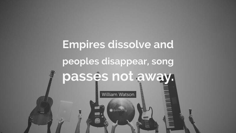 William Watson Quote: “Empires dissolve and peoples disappear, song passes not away.”