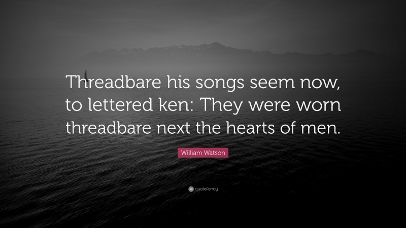 William Watson Quote: “Threadbare his songs seem now, to lettered ken: They were worn threadbare next the hearts of men.”