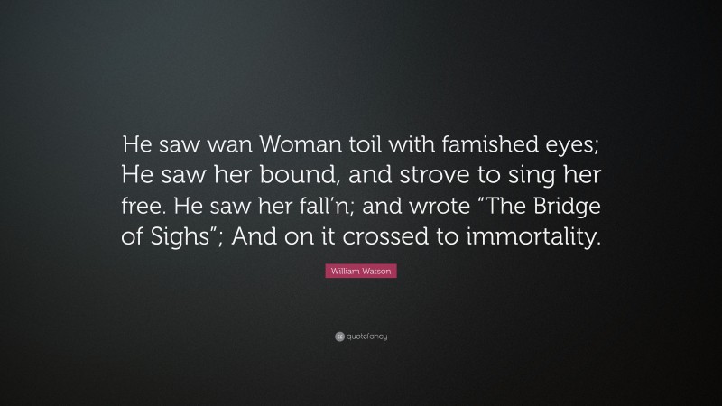William Watson Quote: “He saw wan Woman toil with famished eyes; He saw her bound, and strove to sing her free. He saw her fall’n; and wrote “The Bridge of Sighs”; And on it crossed to immortality.”