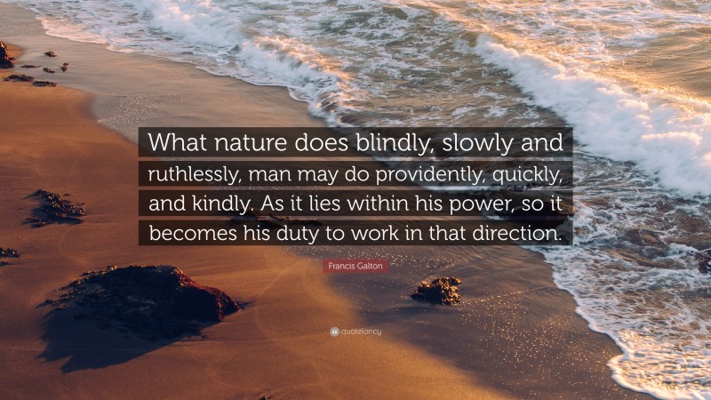 Francis Galton Quote: “What nature does blindly, slowly and ruthlessly, man may do providently, quickly, and kindly. As it lies within his power, so it becomes his duty to work in that direction.”