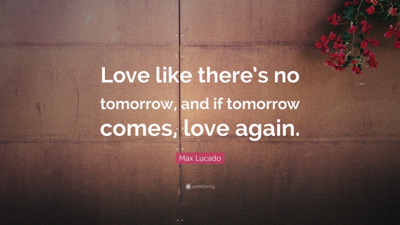 Max Lucado Quote: “Love like there’s no tomorrow, and if tomorrow comes, love again.”