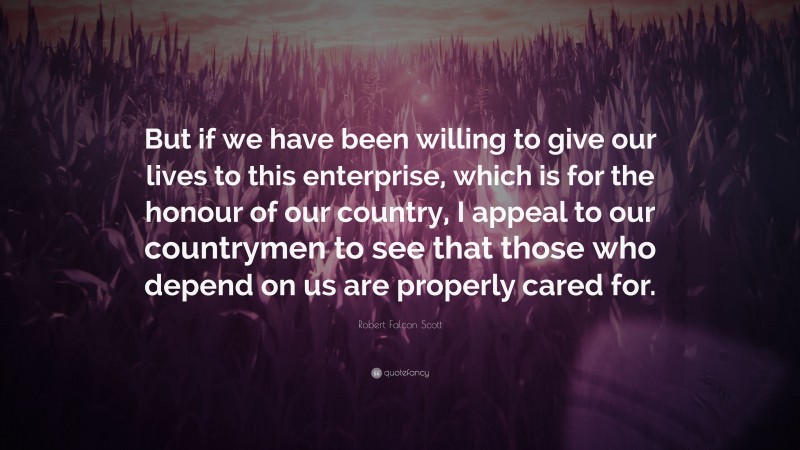 Robert Falcon Scott Quote: “But if we have been willing to give our lives to this enterprise, which is for the honour of our country, I appeal to our countrymen to see that those who depend on us are properly cared for.”