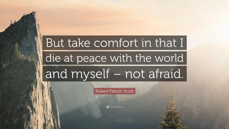 Robert Falcon Scott Quote: “But take comfort in that I die at peace with the world and myself – not afraid.”