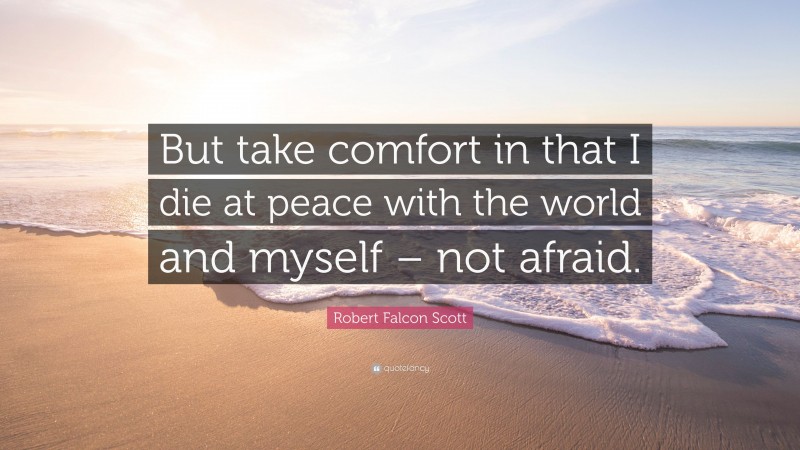 Robert Falcon Scott Quote: “But take comfort in that I die at peace with the world and myself – not afraid.”