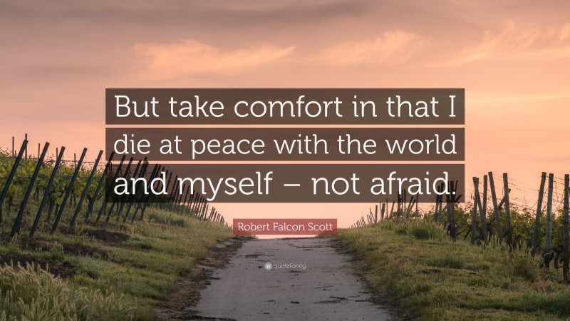 Robert Falcon Scott Quote: “But take comfort in that I die at peace with the world and myself – not afraid.”
