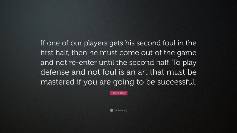 Chuck Daly Quote: “If one of our players gets his second foul in the first half, then he must come out of the game and not re-enter until the second half. To play defense and not foul is an art that must be mastered if you are going to be successful.”