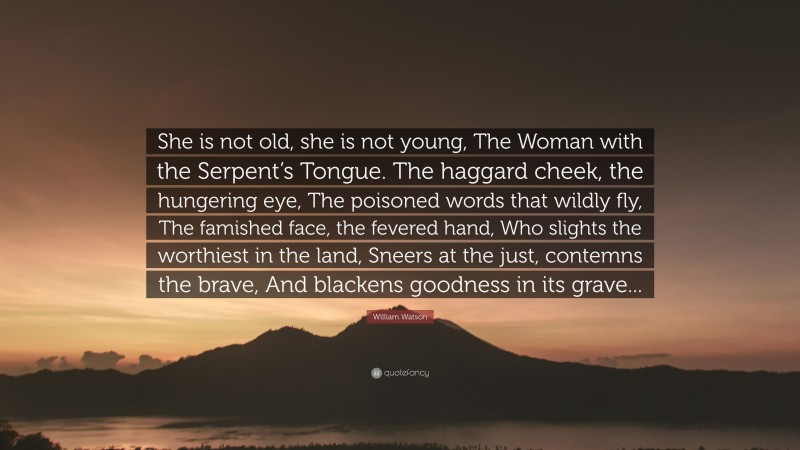 William Watson Quote: “She is not old, she is not young, The Woman with the Serpent’s Tongue. The haggard cheek, the hungering eye, The poisoned words that wildly fly, The famished face, the fevered hand, Who slights the worthiest in the land, Sneers at the just, contemns the brave, And blackens goodness in its grave...”