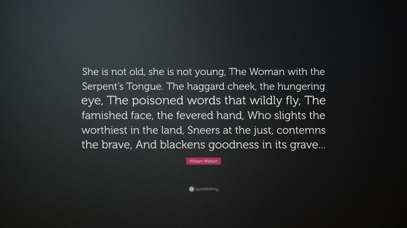 William Watson Quote: “She is not old, she is not young, The Woman with the Serpent’s Tongue. The haggard cheek, the hungering eye, The poisoned words that wildly fly, The famished face, the fevered hand, Who slights the worthiest in the land, Sneers at the just, contemns the brave, And blackens goodness in its grave...”