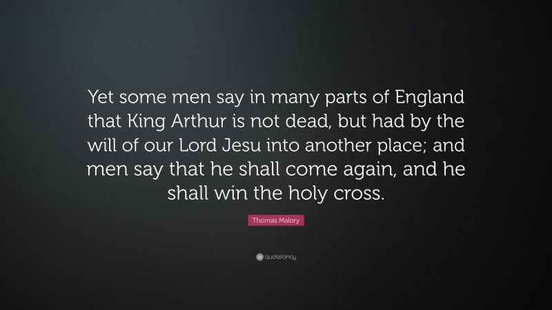 Thomas Malory Quote: “Yet some men say in many parts of England that King Arthur is not dead, but had by the will of our Lord Jesu into another place; and men say that he shall come again, and he shall win the holy cross.”