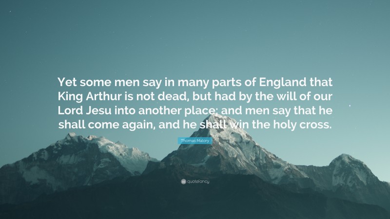 Thomas Malory Quote: “Yet some men say in many parts of England that King Arthur is not dead, but had by the will of our Lord Jesu into another place; and men say that he shall come again, and he shall win the holy cross.”