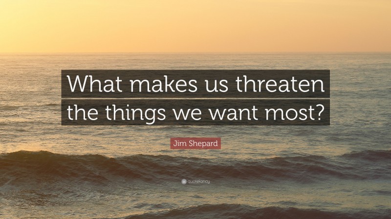 Jim Shepard Quote: “What makes us threaten the things we want most?”