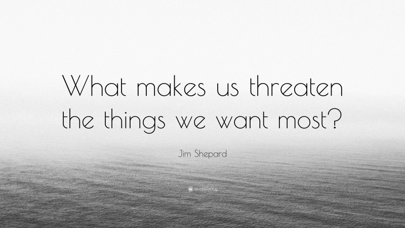 Jim Shepard Quote: “What makes us threaten the things we want most?”