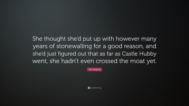 Jim Shepard Quote: “She thought she’d put up with however many years of stonewalling for a good reason, and she’d just figured out that as far as Castle Hubby went, she hadn’t even crossed the moat yet.”