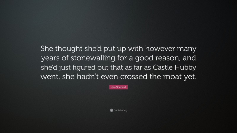 Jim Shepard Quote: “She thought she’d put up with however many years of stonewalling for a good reason, and she’d just figured out that as far as Castle Hubby went, she hadn’t even crossed the moat yet.”