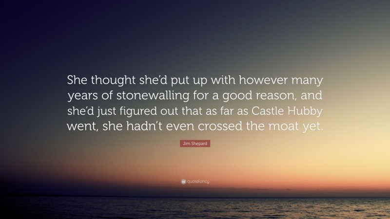 Jim Shepard Quote: “She thought she’d put up with however many years of stonewalling for a good reason, and she’d just figured out that as far as Castle Hubby went, she hadn’t even crossed the moat yet.”