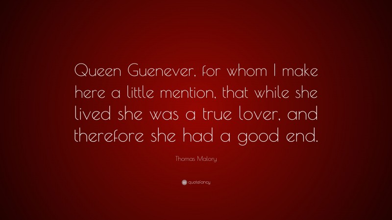 Thomas Malory Quote: “Queen Guenever, for whom I make here a little mention, that while she lived she was a true lover, and therefore she had a good end.”